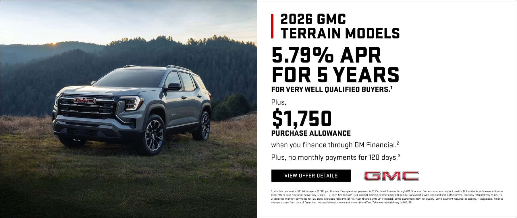 2026 GMC TERRAIN MODELS 5.79% APR FOR 5 YEARS FOR VERY WELL QUALIFIED BUYERS.' Plus, $1,750 PURCHASE ALLOWANCE when you finance through GM Financial.? Plus, no monthly payments for 120 days.3 VIEW DEFER DETAILS GMC 1. Monthly payment is $19.24 for every $1,000 you finance. Example down payment is 137%. Must finance through GM Financial. Some customers may not qualify. Not available with lease and some other offers. Take new retail delivery by 8/3/26. 2. Must finance with GM Financial. Some customers may not qualify. Not available with lease and some other offers. Take new retail delivery by 8/3/26. 3. Mofered manthly nevmente for 120 dave Exclude rasidents of Pa. Must finance with GM Financial. Comp customare may not mualify Nown navment renuired at sinning if annlicahle Finenr charges accup fom date of financing. Not aueilahle with lease and come other offare. Take new ratail delivery hu 812/26