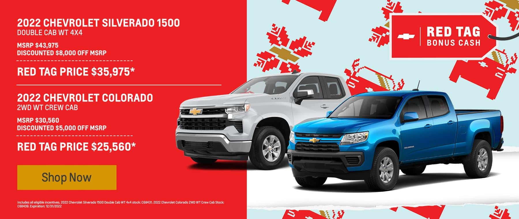 2022 Chevrolet Silverado 1500 Double Cab WT 4x4 MSRP $43,975 Discounted $8,000 off MSRP ------------------- Red Tag Price $35,975* 2022 Chevrolet Colorado 2WD WT Crew Cab MSRP $30,560 Discounted $5,000 off MSRP ------------------- Red Tag Price $25,560*