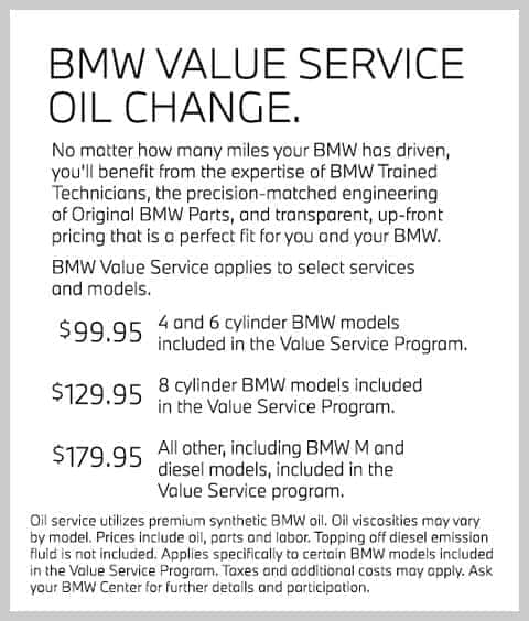 BMW Value Service Oil Change. No matter how many miles your BMW has driven, you’ll benefit from the expertise of BMW Trained Technicians, the precision-matched engineering of Original BMW Parts, and transparent, up-front pricing that is a perfect fit for you and your BMW. BMW Value Service applies to select services and models. $99.95 4 and 6 cylinder BMW models included in the Value Service Program. $129.95 8 cylinder BMW models included in the Value Service Program. $179.95 All other, including BMW M and diesel models, included in the Value Service program. Oil service utilizes premium synthetic BMW oil. Oil viscosities may vary by model. Prices include oil, parts and labor. Topping off diesel emission fluid is not included. Applies specifically to certain BMW models included in the Value Service Program. Taxes and additional costs may apply. Ask your BMW Center for further details and participation.