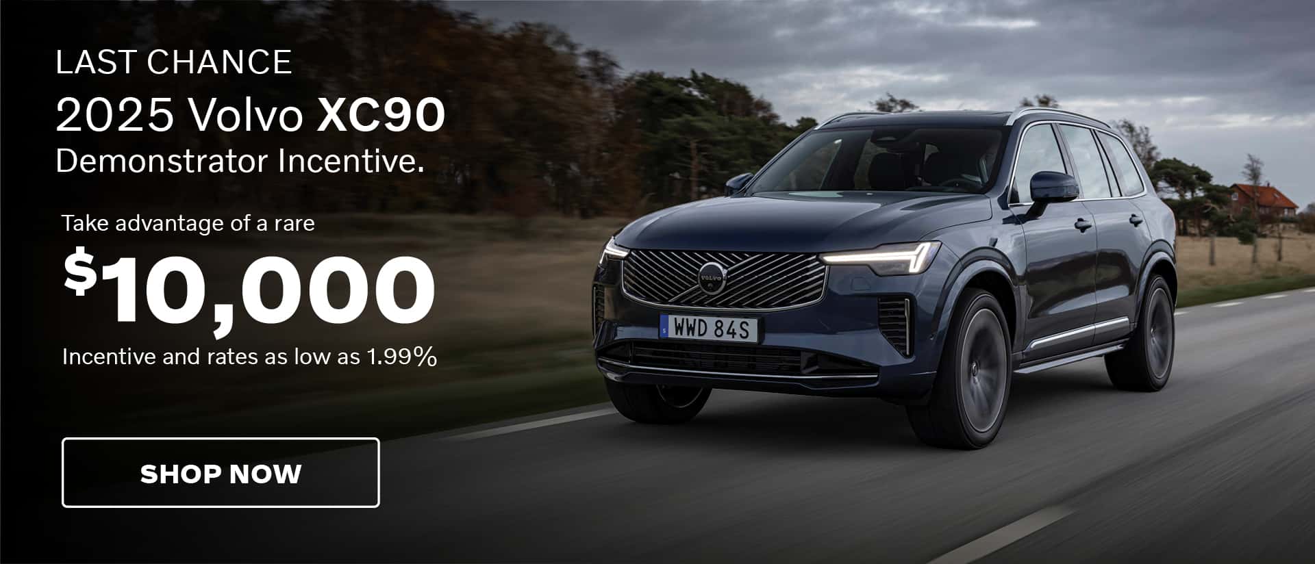 LAST CHANCE. 2025 Volvo XC90. Demonstrator Incentive. Take advantage of a rare $10,000 incentive and rates as low as 1.99%. Shop Now