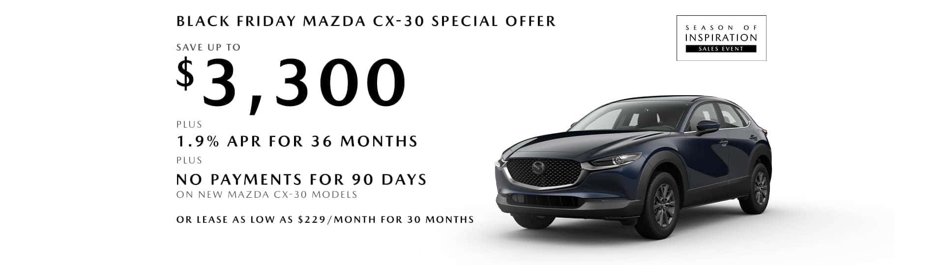 Save up to $3,300 + 1.9% APR for 36 months + No Payments for 90 days on new Mazda CX-30 models OR lease as low as $229/month for 30 months